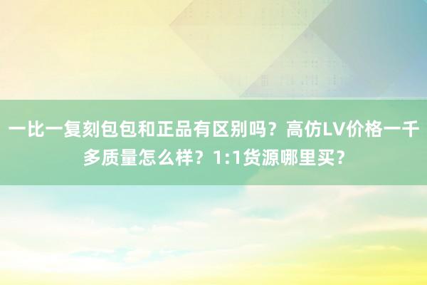 一比一复刻包包和正品有区别吗？高仿LV价格一千多质量怎么样？1:1货源哪里买？