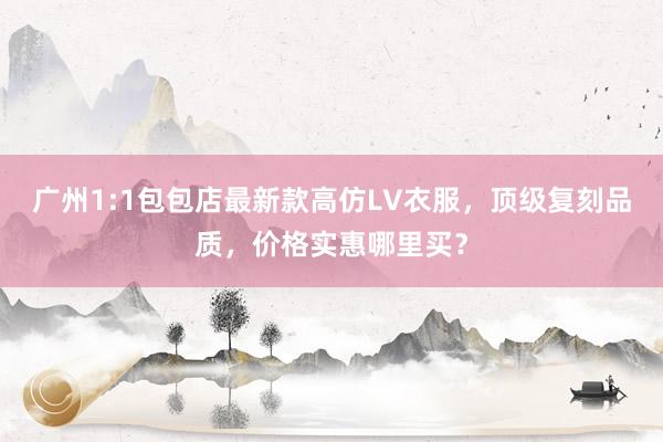 广州1:1包包店最新款高仿LV衣服，顶级复刻品质，价格实惠哪里买？