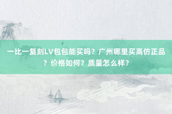一比一复刻LV包包能买吗？广州哪里买高仿正品？价格如何？质量怎么样？