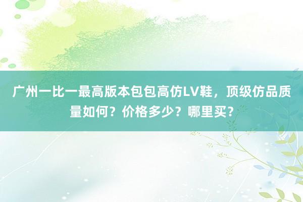 广州一比一最高版本包包高仿LV鞋，顶级仿品质量如何？价格多少？哪里买？