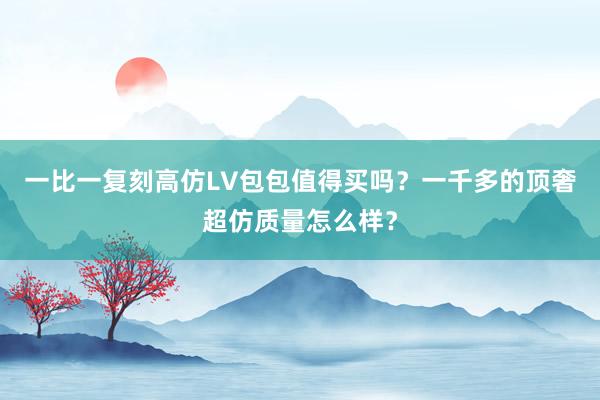 一比一复刻高仿LV包包值得买吗？一千多的顶奢超仿质量怎么样？