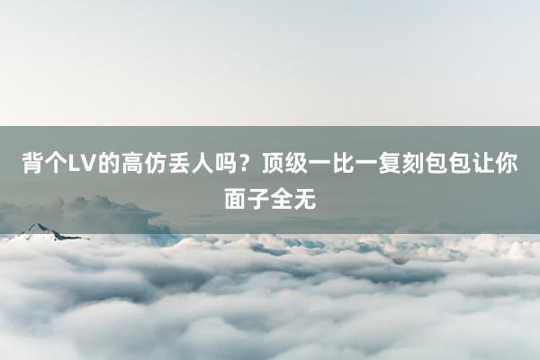 背个LV的高仿丢人吗？顶级一比一复刻包包让你面子全无