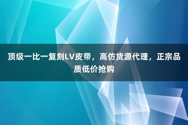 顶级一比一复刻LV皮带，高仿货源代理，正宗品质低价抢购