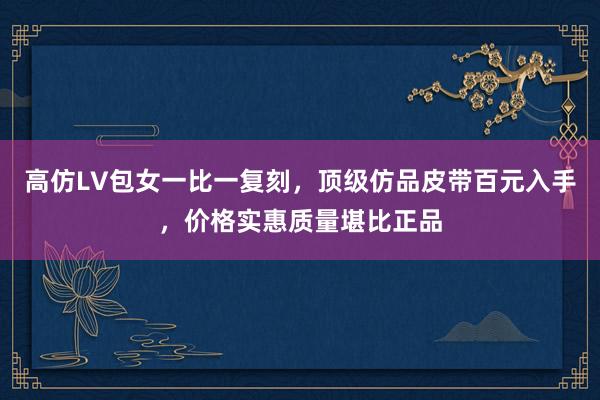 高仿LV包女一比一复刻，顶级仿品皮带百元入手，价格实惠质量堪比正品