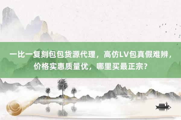 一比一复刻包包货源代理，高仿LV包真假难辨，价格实惠质量优，哪里买最正宗？