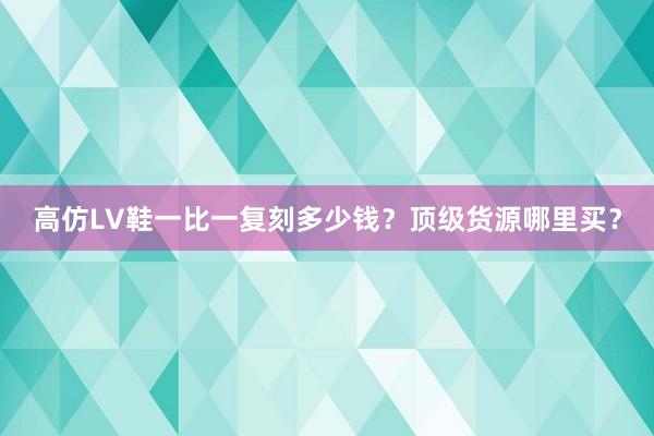 高仿LV鞋一比一复刻多少钱？顶级货源哪里买？