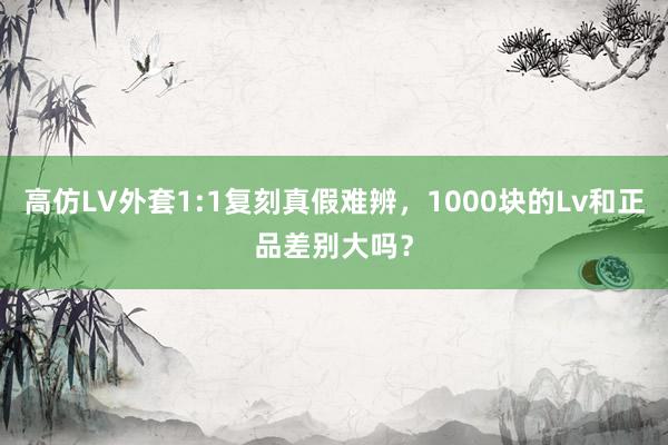 高仿LV外套1:1复刻真假难辨，1000块的Lv和正品差别大吗？