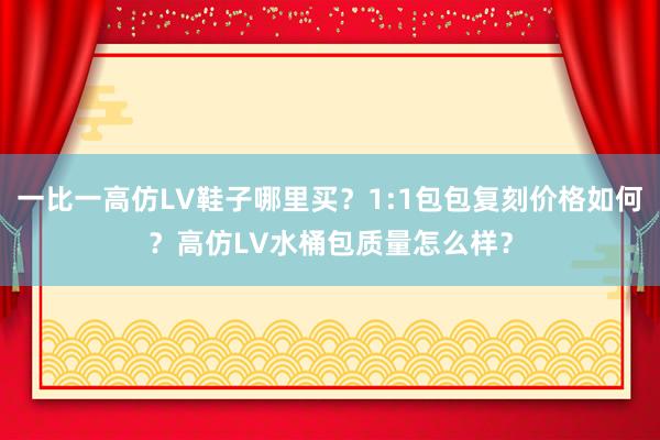 一比一高仿LV鞋子哪里买？1:1包包复刻价格如何？高仿LV水桶包质量怎么样？