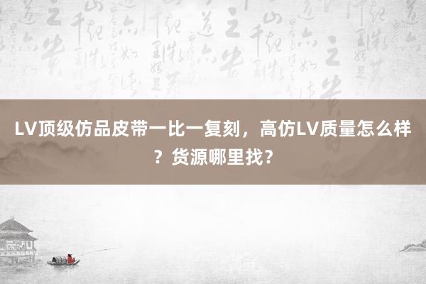 LV顶级仿品皮带一比一复刻，高仿LV质量怎么样？货源哪里找？