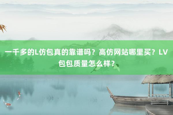 一千多的L仿包真的靠谱吗？高仿网站哪里买？LV包包质量怎么样？