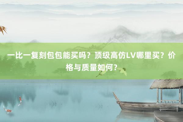 一比一复刻包包能买吗？顶级高仿LV哪里买？价格与质量如何？
