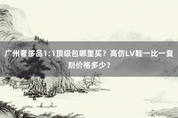 广州奢侈品1:1顶级包哪里买？高仿LV鞋一比一复刻价格多少？