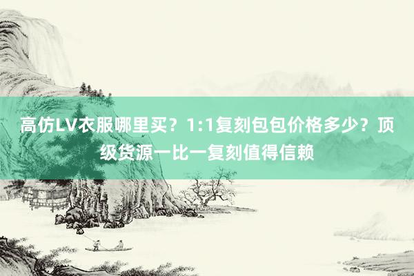 高仿LV衣服哪里买？1:1复刻包包价格多少？顶级货源一比一复刻值得信赖