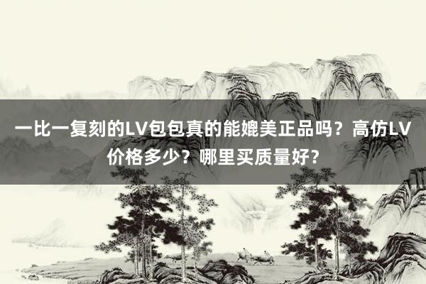 一比一复刻的LV包包真的能媲美正品吗？高仿LV价格多少？哪里买质量好？