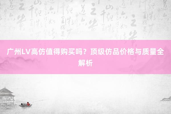 广州LV高仿值得购买吗？顶级仿品价格与质量全解析
