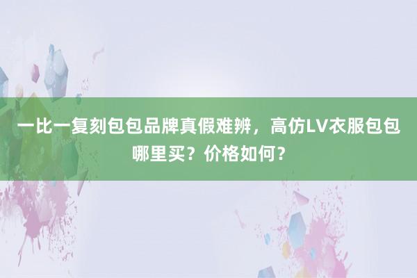 一比一复刻包包品牌真假难辨，高仿LV衣服包包哪里买？价格如何？