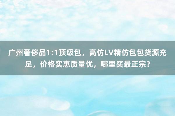 广州奢侈品1:1顶级包，高仿LV精仿包包货源充足，价格实惠质量优，哪里买最正宗？