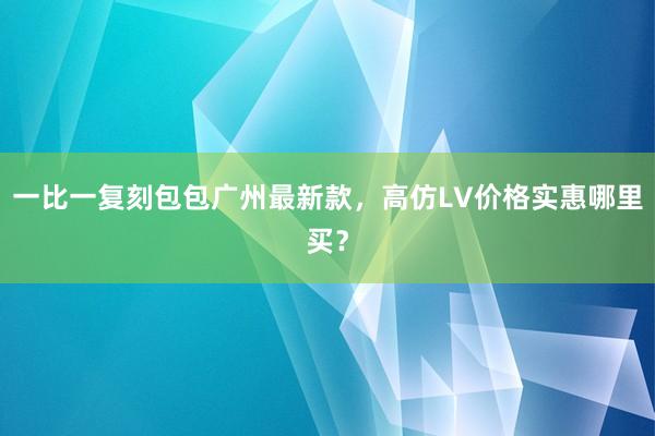 一比一复刻包包广州最新款，高仿LV价格实惠哪里买？