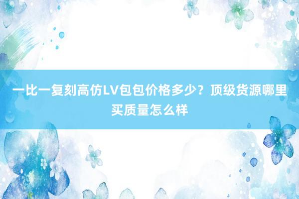 一比一复刻高仿LV包包价格多少？顶级货源哪里买质量怎么样