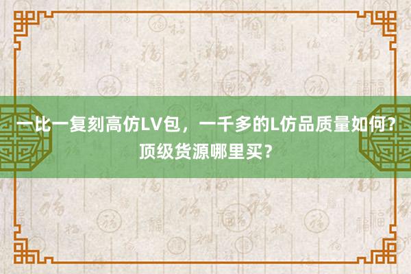一比一复刻高仿LV包，一千多的L仿品质量如何？顶级货源哪里买？