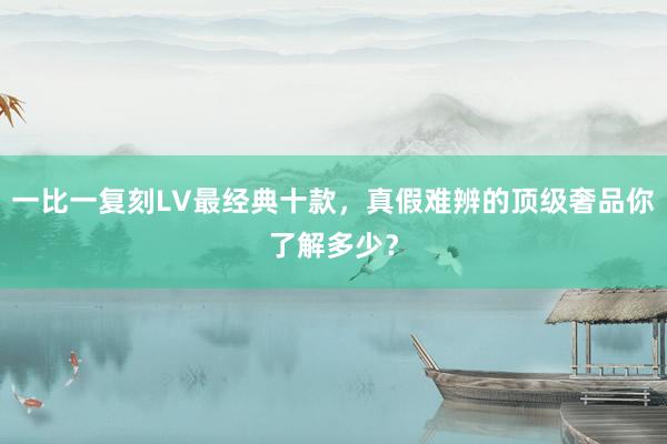 一比一复刻LV最经典十款，真假难辨的顶级奢品你了解多少？