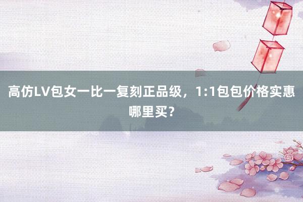 高仿LV包女一比一复刻正品级，1:1包包价格实惠哪里买？