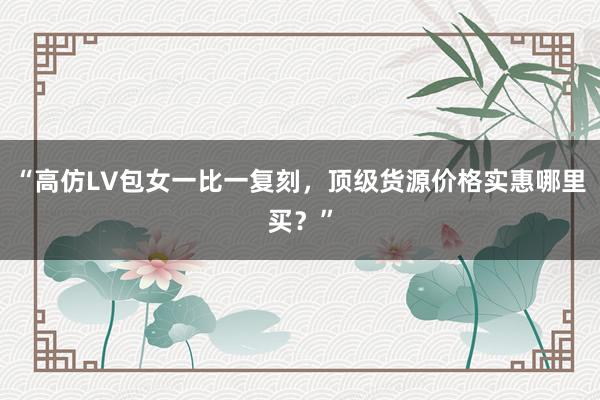 “高仿LV包女一比一复刻，顶级货源价格实惠哪里买？”