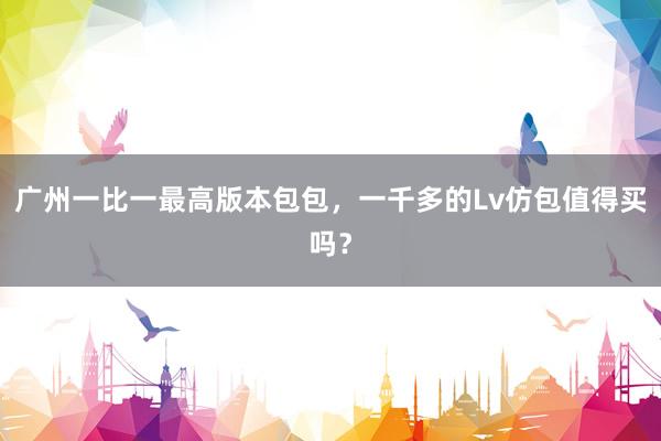 广州一比一最高版本包包，一千多的Lv仿包值得买吗？