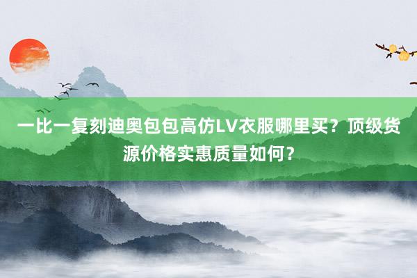一比一复刻迪奥包包高仿LV衣服哪里买？顶级货源价格实惠质量如何？