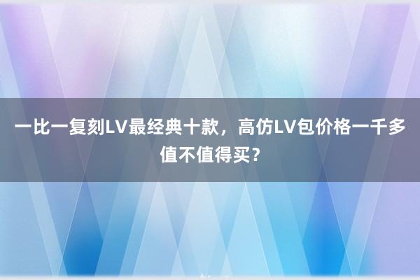一比一复刻LV最经典十款，高仿LV包价格一千多值不值得买？