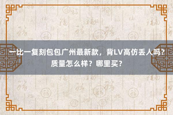 一比一复刻包包广州最新款，背LV高仿丢人吗？质量怎么样？哪里买？