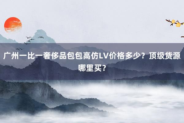 广州一比一奢侈品包包高仿LV价格多少？顶级货源哪里买？