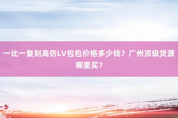 一比一复刻高仿LV包包价格多少钱？广州顶级货源哪里买？
