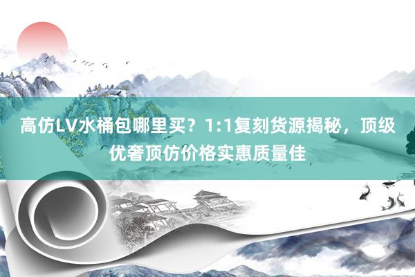 高仿LV水桶包哪里买？1:1复刻货源揭秘，顶级优奢顶仿价格实惠质量佳