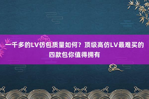 一千多的LV仿包质量如何？顶级高仿LV最难买的四款包你值得拥有