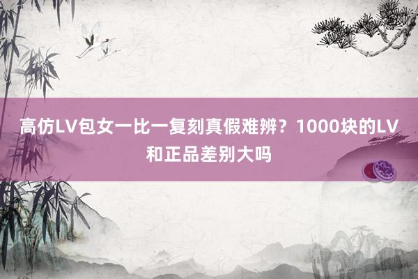 高仿LV包女一比一复刻真假难辨？1000块的LV和正品差别大吗