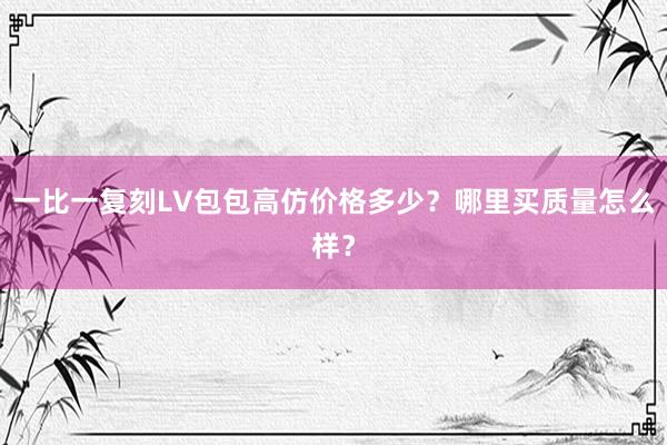 一比一复刻LV包包高仿价格多少？哪里买质量怎么样？