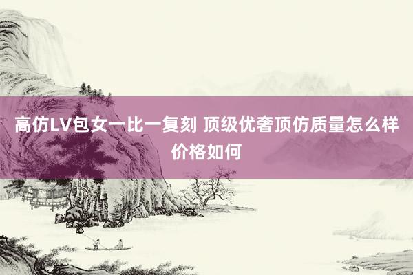 高仿LV包女一比一复刻 顶级优奢顶仿质量怎么样价格如何