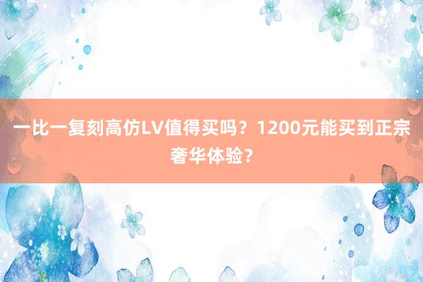 一比一复刻高仿LV值得买吗？1200元能买到正宗奢华体验？