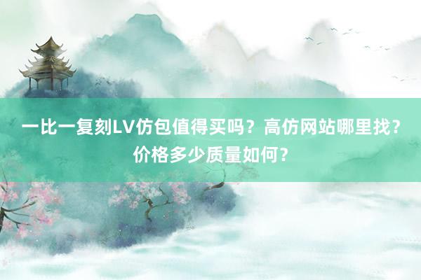 一比一复刻LV仿包值得买吗？高仿网站哪里找？价格多少质量如何？