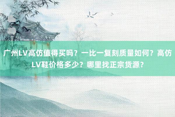 广州LV高仿值得买吗？一比一复刻质量如何？高仿LV鞋价格多少？哪里找正宗货源？