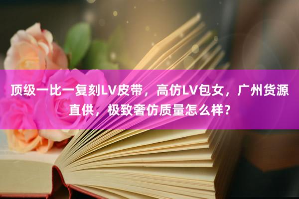 顶级一比一复刻LV皮带，高仿LV包女，广州货源直供，极致奢仿质量怎么样？