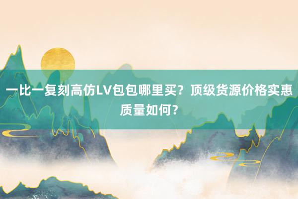 一比一复刻高仿LV包包哪里买？顶级货源价格实惠质量如何？