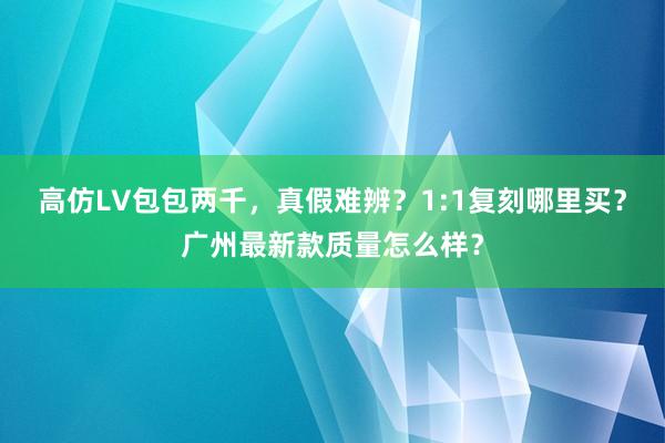 高仿LV包包两千，真假难辨？1:1复刻哪里买？广州最新款质量怎么样？