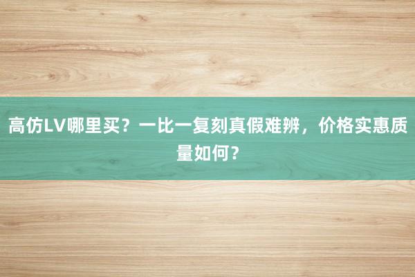 高仿LV哪里买？一比一复刻真假难辨，价格实惠质量如何？
