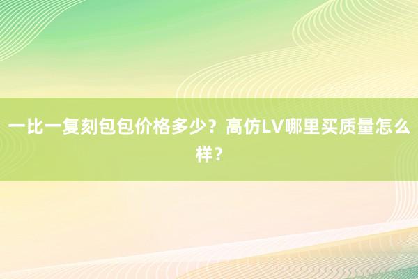 一比一复刻包包价格多少？高仿LV哪里买质量怎么样？