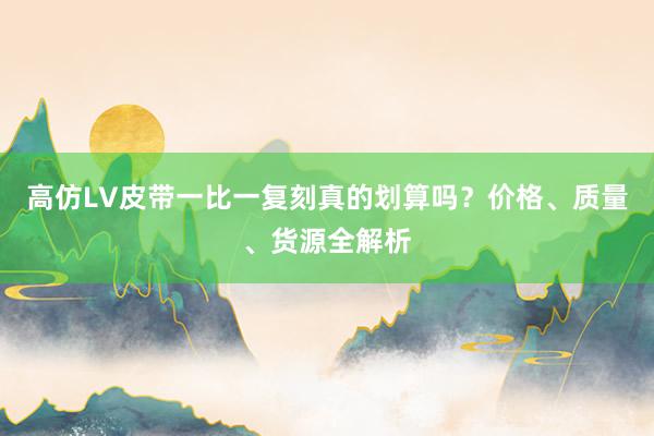 高仿LV皮带一比一复刻真的划算吗？价格、质量、货源全解析