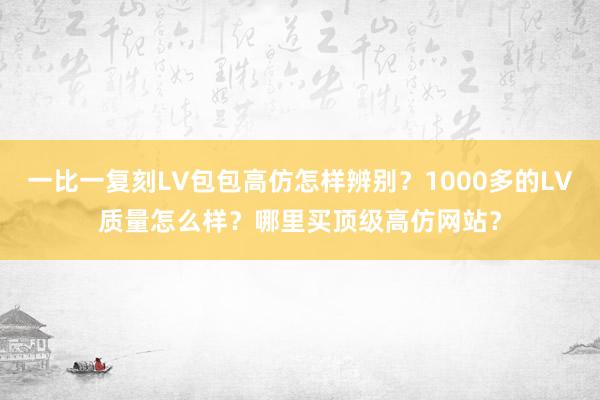 一比一复刻LV包包高仿怎样辨别？1000多的LV质量怎么样？哪里买顶级高仿网站？