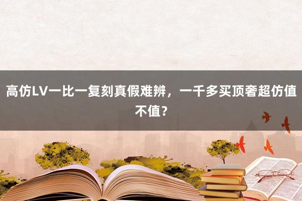 高仿LV一比一复刻真假难辨，一千多买顶奢超仿值不值？