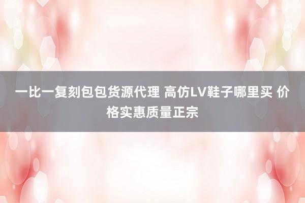 一比一复刻包包货源代理 高仿LV鞋子哪里买 价格实惠质量正宗